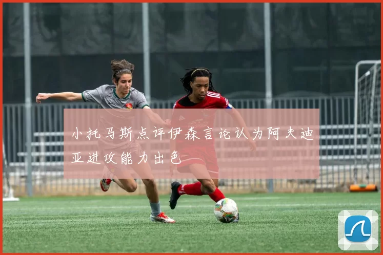 小托马斯点评伊森言论认为阿夫迪亚进攻能力出色