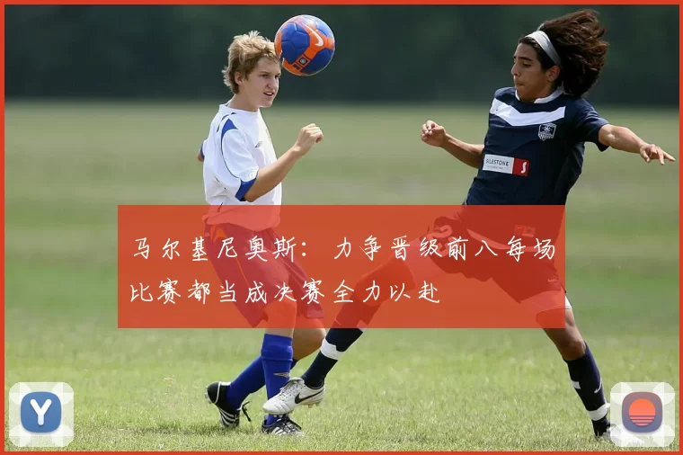 马尔基尼奥斯：力争晋级前八每场比赛都当成决赛全力以赴