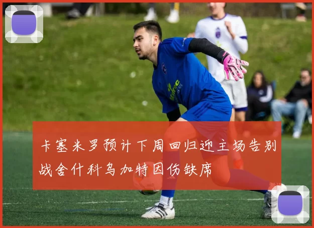 卡塞米罗预计下周回归迎主场告别战舍什科乌加特因伤缺席