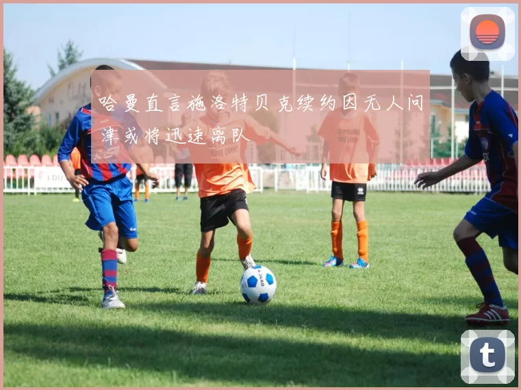 哈曼直言施洛特贝克续约因无人问津或将迅速离队