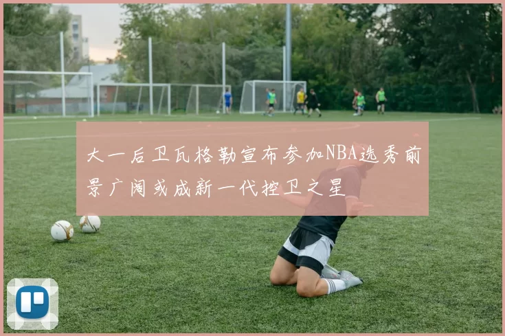 大一后卫瓦格勒宣布参加NBA选秀前景广阔或成新一代控卫之星