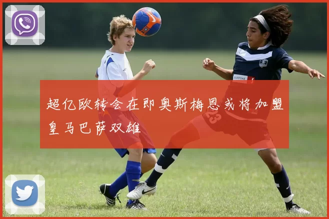 超亿欧转会在即奥斯梅恩或将加盟皇马巴萨双雄