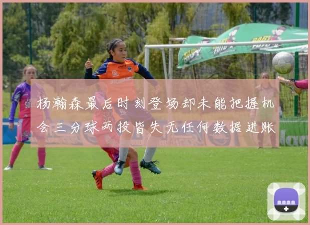 杨瀚森最后时刻登场却未能把握机会三分球两投皆失无任何数据进账