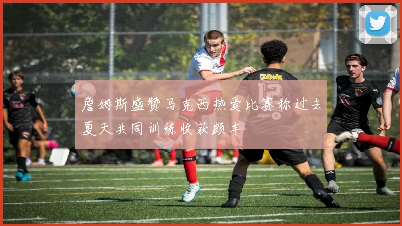 詹姆斯盛赞马克西热爱比赛称过去夏天共同训练收获颇丰