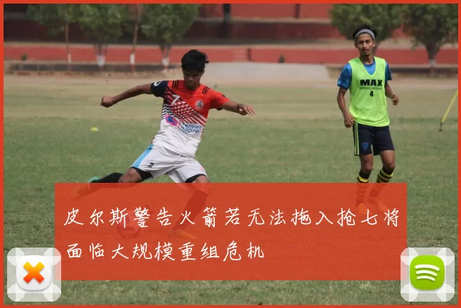 皮尔斯警告火箭若无法拖入抢七将面临大规模重组危机