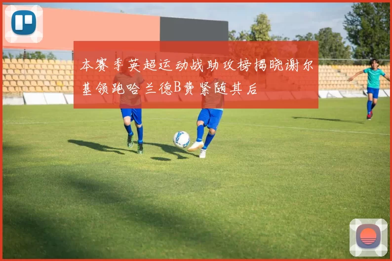 本赛季英超运动战助攻榜揭晓谢尔基领跑哈兰德B费紧随其后