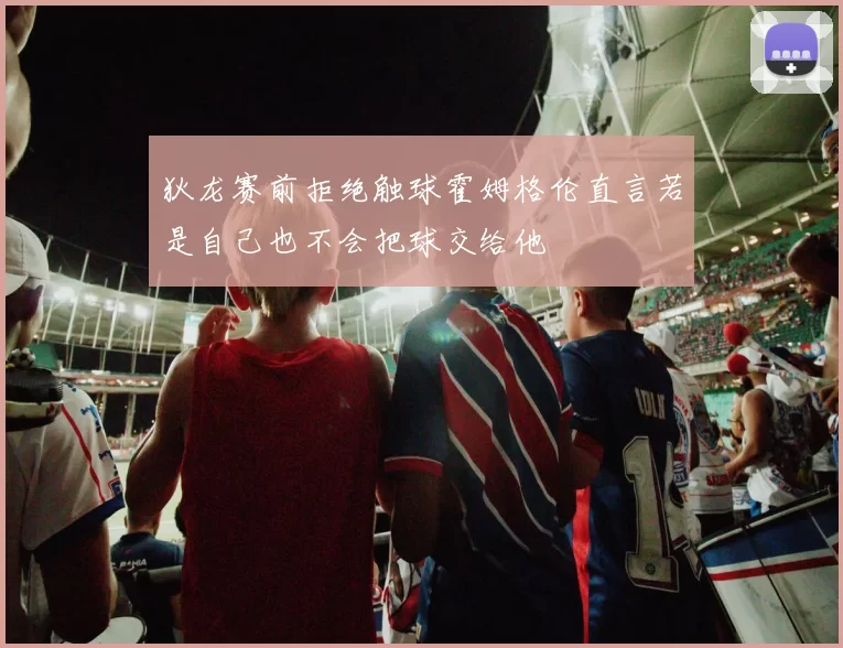 狄龙赛前拒绝触球霍姆格伦直言若是自己也不会把球交给他