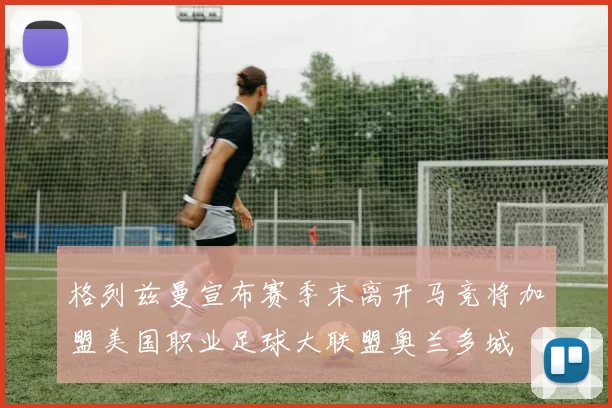 格列兹曼宣布赛季末离开马竞将加盟美国职业足球大联盟奥兰多城