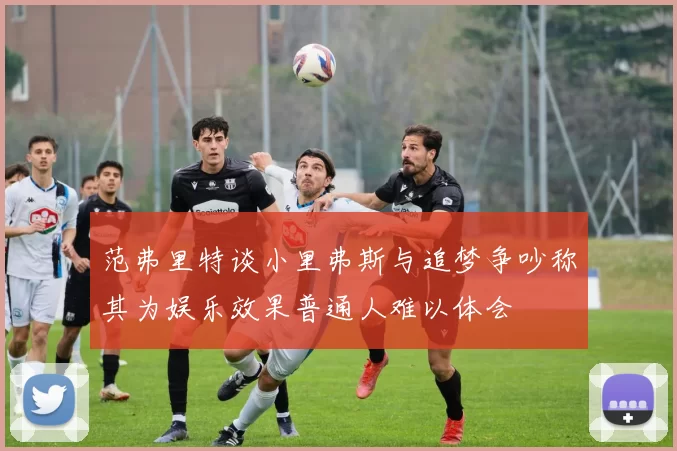 范弗里特谈小里弗斯与追梦争吵称其为娱乐效果普通人难以体会