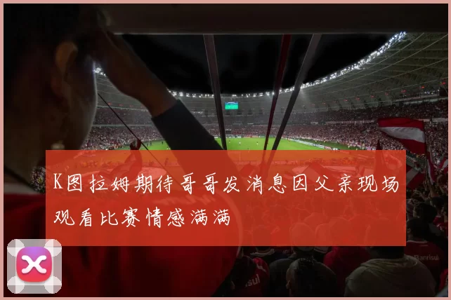 K图拉姆期待哥哥发消息因父亲现场观看比赛情感满满