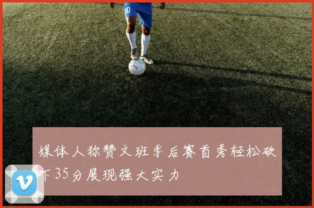 媒体人称赞文班季后赛首秀轻松砍下35分展现强大实力